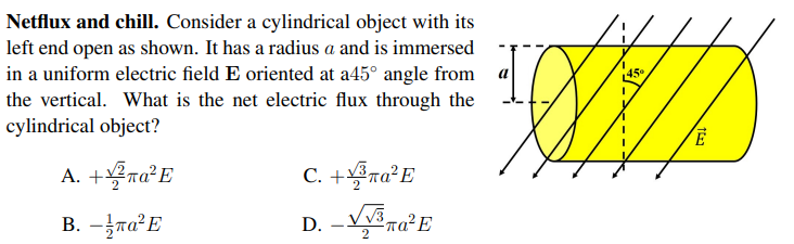 Netflux and chill. Consider a cylindrical object with its
left end open as shown. It has a radius a and is immersed
in a uniform electric field E oriented at a45° angle from
the vertical. What is the net electric flux through the
cylindrical object?
45°
A. +ra°E
C. +ra°E
B. -ra²E
-
2.
