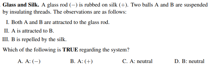 Glass and Silk. A glass rod (-) is rubbed on silk (+). Two balls A and B are suspended
by insulating threads. The observations are as follows:
I. Both A and B are attracted to the glass rod.
II. A is attracted to B.
III. B is repelled by the silk.
Which of the following is TRUE regarding the system?
A. A: (-)
B. A: (+)
C. A: neutral
D. B: neutral
