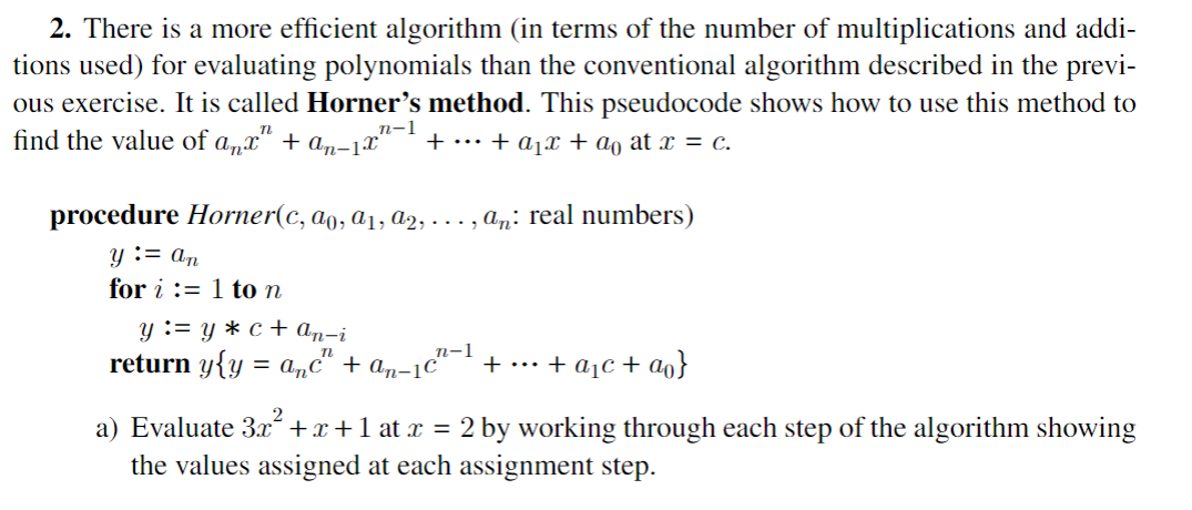 2. There is a more efficient algorithm (in terms of the number of multiplications and addi-
tions used) for evaluating polynomials than the conventional algorithm described in the previ-
ous exercise. It is called Horner's method. This pseudocode shows how to use this method to
find the value of anx" + an-1x" + ··· + a₁x + ao at x = c.
n-1
procedure Horner(c, ao, a₁, a2, ..., añ: real numbers)
y := an
for i:=1 to n
y := y* c + an-i
n-1
return y{y = anc" + an-1c² + ... + a₂c + ao}
a) Evaluate 3x² + x + 1 at x = 2 by working through each step of the algorithm showing
the values assigned at each assignment step.