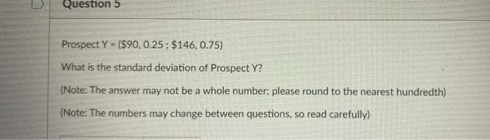 Question 5
Prospect Y = ($90, 0.25; $146, 0.75)
%3D
What is the standard deviation of Prospect Y?
(Note: The answer may not be a whole number; please round to the nearest hundredth)
(Note: The numbers may change between questions, so read carefully)

