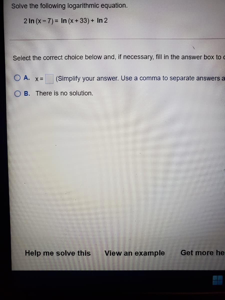 Solve the following logarithmic equation.
2 In (x-7)= In (x+33) + In 2
Select the correct choice below and, if necessary, fill in the answer box to c
O A. x=D
(Simplify your answer. Use a comma to separate answers a
B. There is no solution.
Help me solve this
View an example
Get more he
