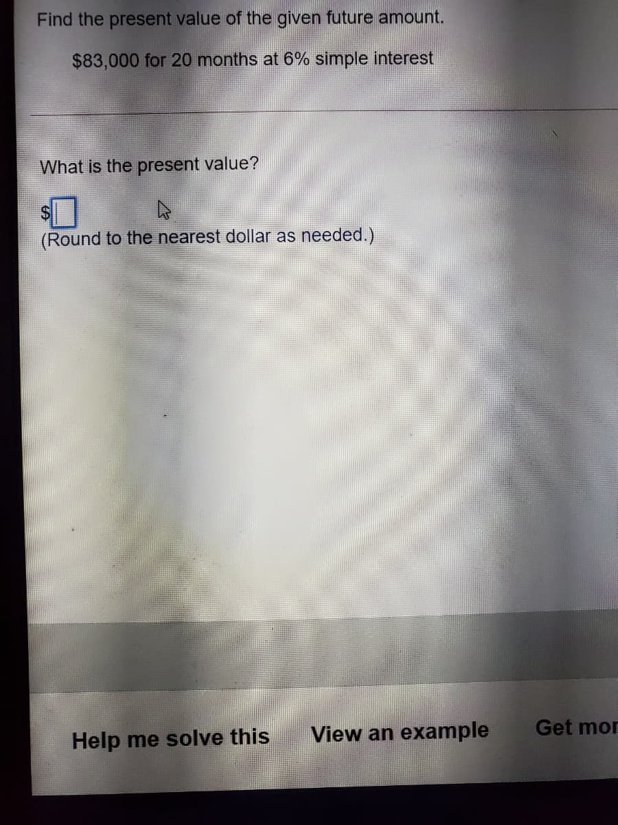 Find the present value of the given future amount.
$83,000 for 20 months at 6% simple interest
What is the present value?
(Round to the nearest dollar as needed.)
View an example
Get mor
Help me solve this
