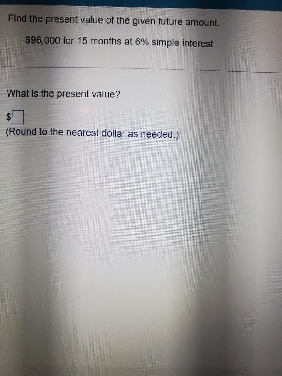 Find the present value of the given future amount.
$96,000 for 15 months at 6% simple interest
What is the present value?
$
(Round to the nearest dollar as needed.)
