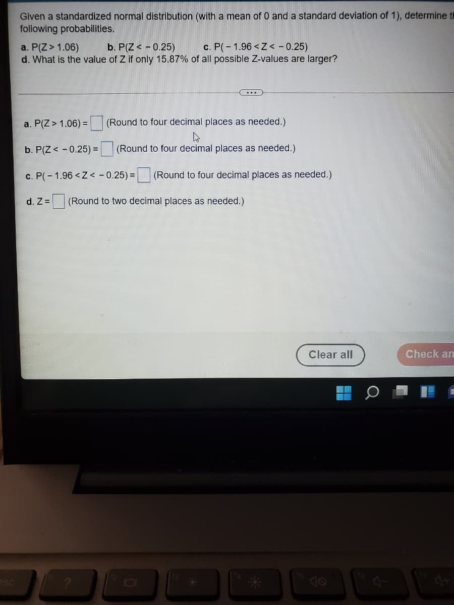 Given a standardized normal distribution (with a mean of 0 and a standard deviation of 1), determine th
following probabilities.
a. P(Z> 1.06)
d. What is the value of Z if only 15.87% of all possible Z-values are larger?
b. P(Z < - 0.25)
c. P(-1.96 < Z < - 0.25)
a. P(Z> 1.06) =
(Round to four decimal places as needed.)
b. P(Z < - 0.25) = (Round to four decimal places as needed.)
c. P(- 1.96 <Z< -0.25) = (Round to four decimal places as needed.)
d. Z = (Round to two decimal places as needed.)
Clear all
Check an
Osa
