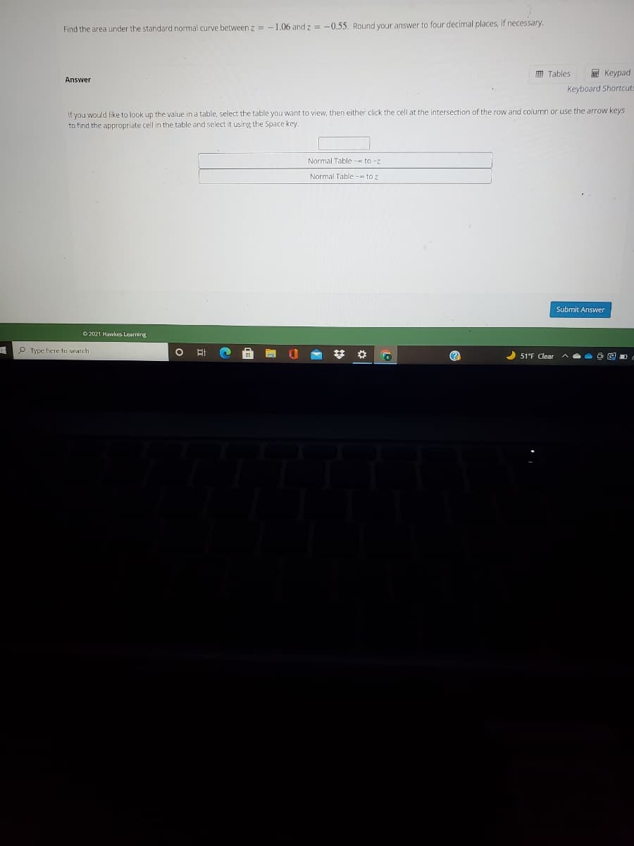 Find the area under the standard normal curve between z = - 1.06 and z = -0.55. Round your answer to four decimal places, if necessary.
囲 Tables
E Keypad
Answer
Keyboard Shortcuts
If you would like to look up the value in a table, select the table you want to view, then either click the cell at the intersection of the row and column or use the arrow keys
to find the appropriate cell in the table and select it using the Space key.
Normal Table -a to -z
Normal Table -o to z
Submit Answer
O 2021 Hawkes Learning
P Type here to search
51°F Clear

