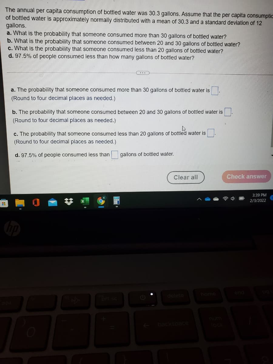 The annual per capita consumption of bottled water was 30.3 gallons. Assume that the per capita consumptic
of bottled water is approximately normally distributed with a mean of 30.3 and a standard deviation of 12
gallons.
a. What is the probability that someone consumed more than 30 gallons of bottled water?
b. What is the probability that someone consumed between 20 and 30 gallons of bottled water?
c. What is the probability that someone consumed less than 20 gallons of bottled water?
d. 97.5% of people consumed less than how many gallons of bottled water?
a. The probability that someone consumed more than 30 gallons of bottled water is
(Round to four decimal places as needed.)
b. The probability that someone consumed between 20 and 30 gallons of bottled water is
(Round to four decimal places as needed.)
c. The probability that someone consumed less than 20 gallons of bottled water is
(Round to four decimal places as needed.)
d. 97.5% of people consumed less than
gallons of bottled water.
Clear all
Check answer
3:39 PM
2/3/2022
home
end
delete
prt sc
backspace
lock
