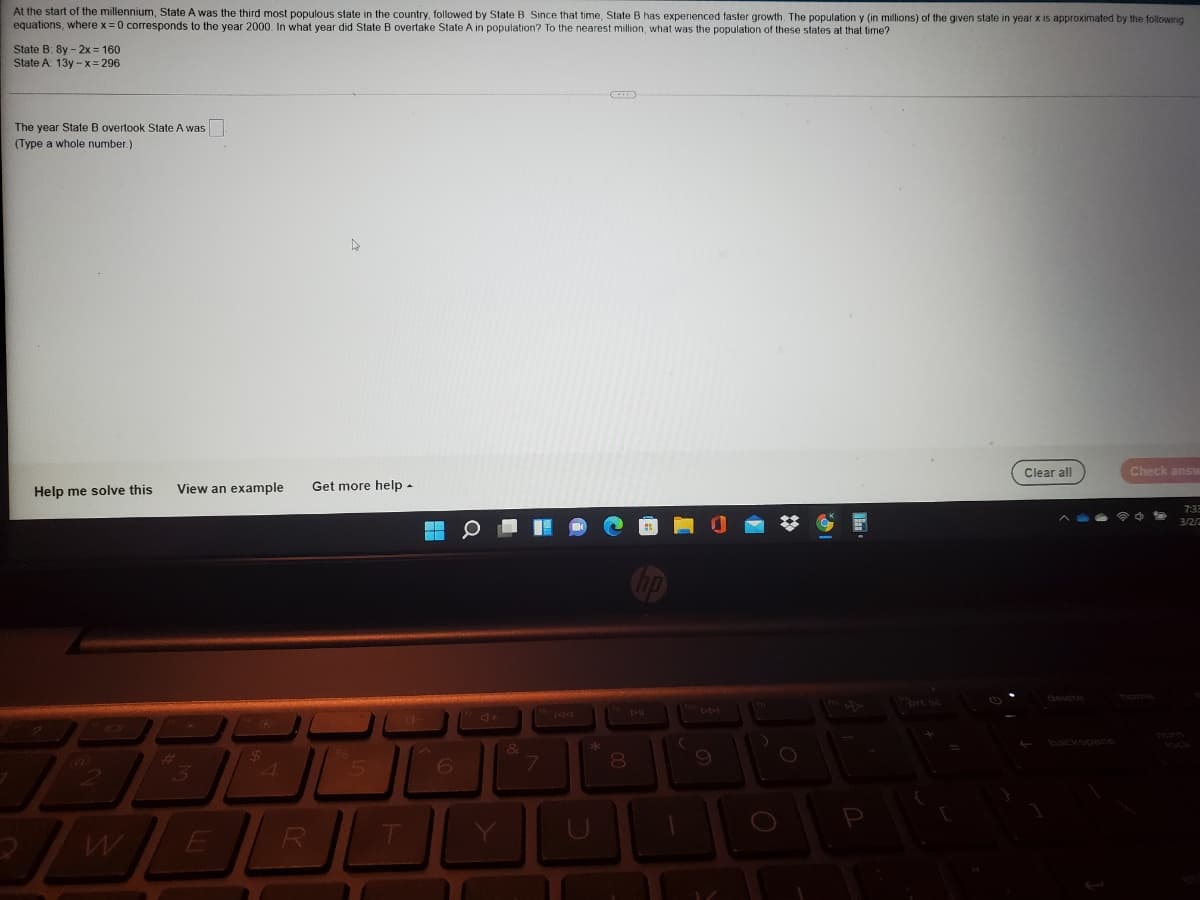 At the start of the millennium, State A was the third most populous state in the country, followed by State B. Since that time, State B has experienced faster growth. The population y (in millons) of the given state in year x is approximated by the following
equations, where x = 0 corresponds to the year 2000, In what year did State B overtake State A in population? To the nearest million, what was the population of these states at that time?
State B: 8y - 2x = 160
State A 13y - x = 296
The year State B overtook State A was
(Type a whole number.)
Clear all
Check answ
Help me solve this
View an example
Get more help -
7:3
3/2/2
delete
horne
brt sc
Tum
&
8.
5
R
