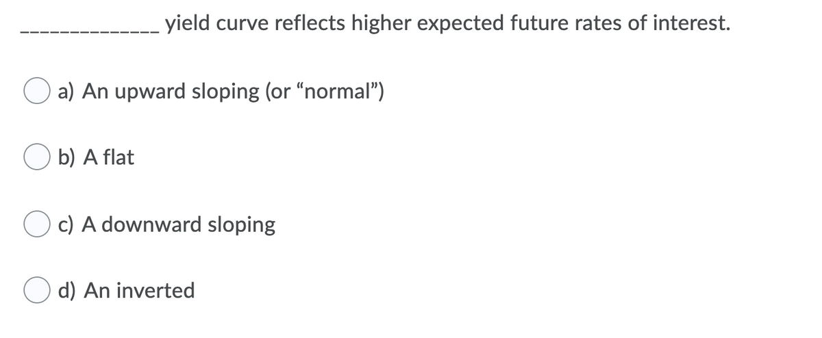 yield curve reflects higher expected future rates of interest.
a) An upward sloping (or "normal")
b) A flat
c) A downward sloping
d) An inverted
