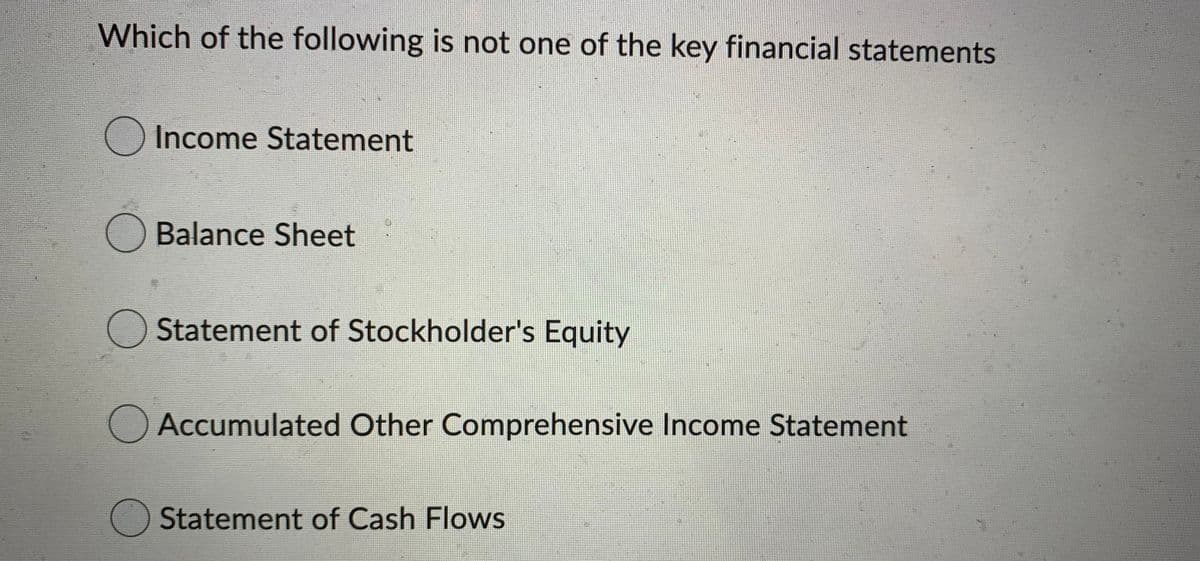 Which of the following is not one of the key financial statements
Income Statement
O Balance Sheet
O Statement of Stockholder's Equity
Accumulated Other Comprehensive Income Statement
Statement of Cash Flows
