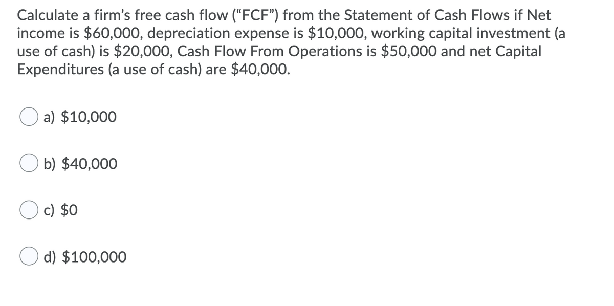 Calculate a firm's free cash flow ("FCF") from the Statement of Cash Flows if Net
income is $60,000, depreciation expense is $10,000, working capital investment (a
use of cash) is $20,000, Cash Flow From Operations is $50,000 and net Capital
Expenditures (a use of cash) are $40,000.
a) $10,000
b) $40,000
c) $0
d) $100,000
