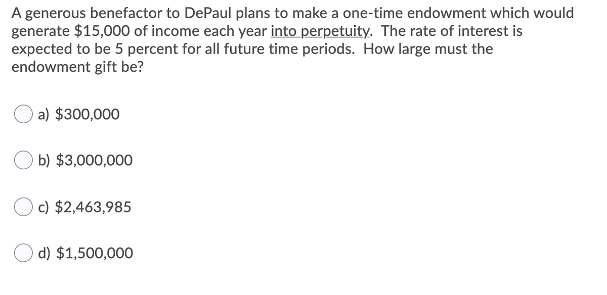A generous benefactor to DePaul plans to make a one-time endowment which would
generate $15,000 of income each year into perpetuity. The rate of interest is
expected to be 5 percent for all future time periods. How large must the
endowment gift be?
a) $300,000
b) $3,000,000
c) $2,463,985
d) $1,500,000

