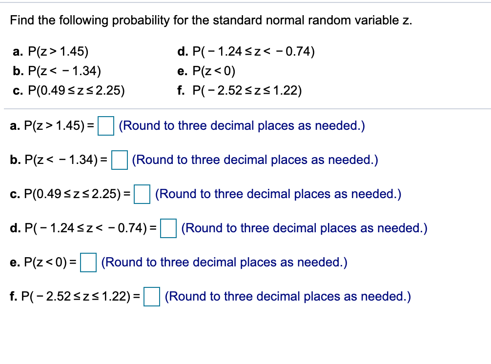 Find the following probability for the standard normal random variable z.
a. P(z> 1.45)
d. P(- 1.24 sz< - 0.74)
b. P(z< - 1.34)
e. P(z< 0)
c. P(0.49 <zs2.25)
f. P(-2.52<z<1.22)
a. P(z> 1.45) = (Round to three decimal places as needed.)
b. P(z< - 1.34) =
(Round to three decimal places as needed.)
c. P(0.49<zs2.25) = (Round to three decimal places as needed.)
d. P(- 1.24<z< - 0.74) =
(Round to three decimal places as needed.)
e. P(z<0) = (Round to three decimal places as needed.)
f. P(- 2.52<zs 1.22) =
(Round to three decimal places as needed.)
