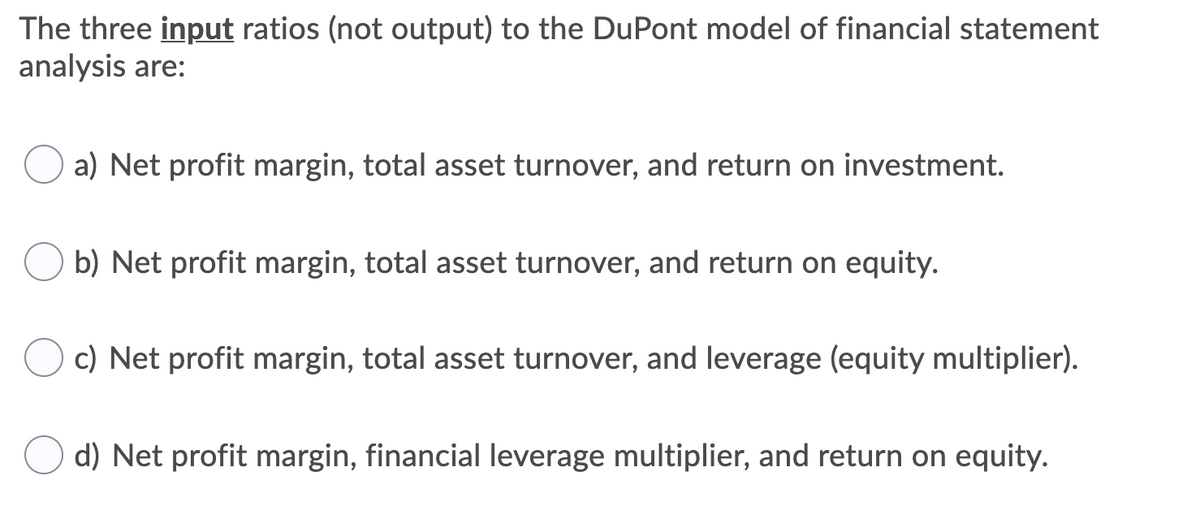 The three input ratios (not output) to the DuPont model of financial statement
analysis are:
a) Net profit margin, total asset turnover, and return on investment.
b) Net profit margin, total asset turnover, and return on equity.
c) Net profit margin, total asset turnover, and leverage (equity multiplier).
d) Net profit margin, financial leverage multiplier, and return on equity.
