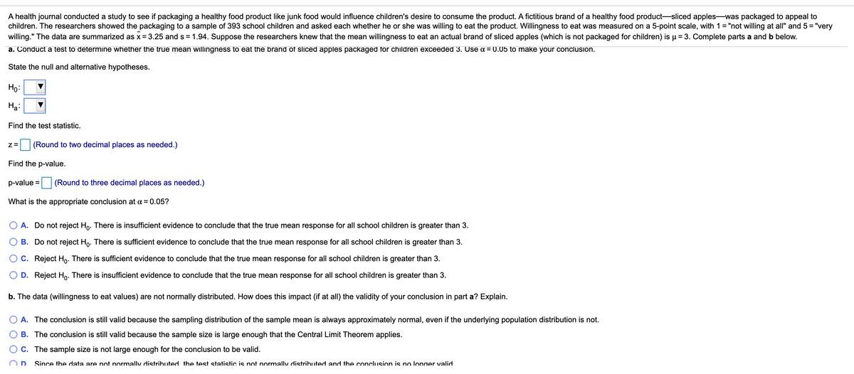 A health journal conducted a study to see if packaging a healthy food product like junk food would influence children's desire to consume the product. A fictitious brand of a healthy food product-sliced apples-was packaged to appeal to
children. The researchers showed the packaging to a sample of 393 school children and asked each whether he or she was willing to eat the product. Willingness to eat was measured on a 5-point scale, with 1= "not willing at all" and 5 = "very
willing." The data are summarized as x= 3.25 and s = 1.94. Suppose the researchers knew that the mean willingness to eat an actual brand of sliced apples (which is not packaged for children) is µ = 3. Complete parts a and b below.
a. Conduct a test to determine whether the true mean willingness to eat the brand of sliced apples packaged for children exceeded 3. Use a = (0.05 to make your conclusion.
State the null and alternative hypotheses.
Ho:
На
Find the test statistic.
Z =
(Round to two decimal places as needed.)
Find the p-value.
p-value =
(Round to three decimal places as needed.)
What is the appropriate conclusion at a = 0.05?
A. Do not reject Ho. There is insufficient evidence to conclude that the true mean response for all school children is greater than 3.
B. Do not reject Ho. There is sufficient evidence to conclude that the true mean response for all school children is greater than 3.
O C. Reject Ho. There is sufficient evidence to conclude that the true mean response for all school children is greater than 3.
D. Reject Ho: There is insufficient evidence to conclude that the true mean response for all school children is greater than 3.
b. The data (willingness to eat values) are not normally distributed. How does this impact (if at all) the validity of your conclusion in part a? Explain.
O A. The conclusion is still valid because the sampling distribution of the sample mean is always approximately normal, even if the underlying population distribution is not.
B. The conclusion is still valid because the sample size is large enough that the Central Limit Theorem applies.
C. The sample size is not large enough for the conclusion to be valid.
D
Since the data are not normally distributed the test statistic is not normally distributed and the conclusion is no longer valid.
