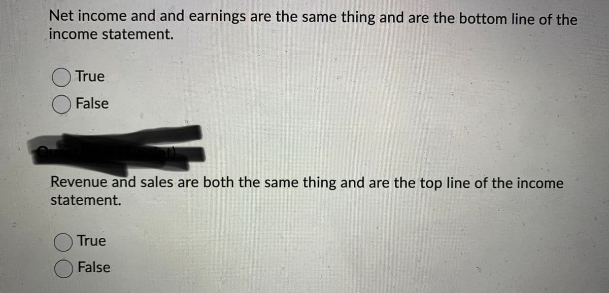 Net income and and earnings are the same thing and are the bottom line of the
income statement.
O True
O False
Revenue and sales are both the same thing and are the top line of the income
statement.
O True
False
