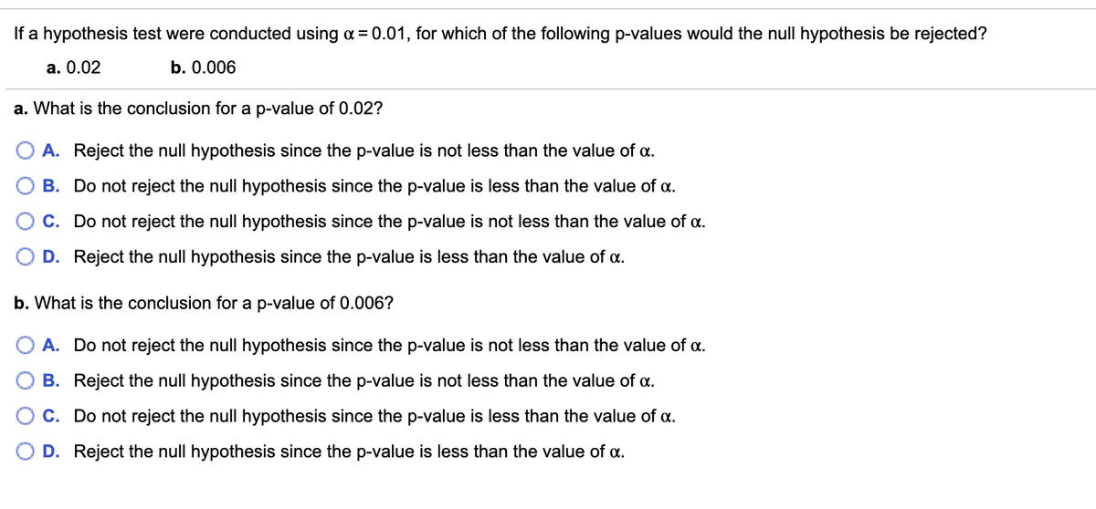 If a hypothesis test were conducted using a = 0.01, for which of the following p-values would the null hypothesis be rejected?
а. 0.02
b. 0.006
a. What is the conclusion for a p-value of 0.02?
O A. Reject the null hypothesis since the p-value is not less than the value of a.
B. Do not reject the null hypothesis since the p-value is less than the value of a.
C. Do not reject the null hypothesis since the p-value is not less than the value of a.
D. Reject the null hypothesis since the p-value is less than the value of a.
b. What is the conclusion for a p-value of 0.006?
O A. Do not reject the null hypothesis since the p-value is not less than the value of a.
B. Reject the null hypothesis since the p-value is not less than the value of a.
C. Do not reject the null hypothesis since the p-value is less than the value of a.
O D. Reject the null hypothesis since the p-value is less than the value of a.
