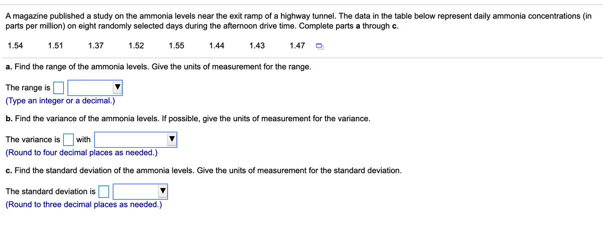 A magazine published a study on the ammonia levels near the exit ramp of a highway tunnel. The data in the table below represent daily ammonia concentrations (in
parts per million) on eight randomly selected days during the afternoon drive time. Complete parts a through c.
1.54
1.51
1.37
1.52
1.55
1.44
1.43
1.47
a. Find the range of the ammonia levels. Give the units of measurement for the range.
The range is
(Type an integer or a decimal.)
b. Find the variance of the ammonia levels. If possible, give the units of measurement for the variance.
The variance is
with
(Round to four decimal places as needed.)
c. Find the standard deviation of the ammonia levels. Give the units of measurement for the standard deviation.
The standard deviation is
(Round to three decimal places as needed.)
