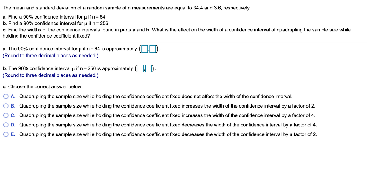 The mean and standard deviation of a random sample ofn measurements are equal to 34.4 and 3.6, respectively.
a. Find a 90% confidence interval for u if n = 64.
b. Find a 90% confidence interval for u if n = 256.
c. Find the widths of the confidence intervals found in parts a and b. What is the effect on the width of a confidence interval of quadrupling the sample size while
holding the confidence coefficient fixed?
a. The 90% confidence interval for u if n= 64 is approximately ( I D.
(Round to three decimal places as needed.)
b. The 90% confidence interval u if n= 256 is approximately ( ).
(Round to three decimal places as needed.)
c. Choose the correct answer below.
A. Quadrupling the sample size while holding the confidence coefficient fixed does not affect the width of the confidence interval.
B. Quadrupling the sample size while holding the confidence coefficient fixed increases the width of the confidence interval by a factor of 2.
C. Quadrupling the sample size while holding the confidence coefficient fixed increases the width of the confidence interval by a factor of 4.
D. Quadrupling the sample size while holding the confidence coefficient fixed decreases the width of the confidence interval by a factor of 4.
E. Quadrupling the sample size while holding the confidence coefficient fixed decreases the width of the confidence interval by a factor of 2.
