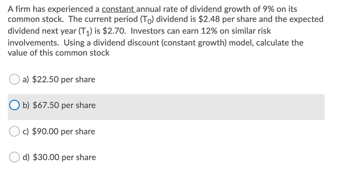 A firm has experienced a constant annual rate of dividend growth of 9% on its
common stock. The current period (To) dividend is $2.48 per share and the expected
dividend next year (T1) is $2.70. Investors can earn 12% on similar risk
involvements. Using a dividend discount (constant growth) model, calculate the
value of this common stock
a) $22.50 per share
O b) $67.50 per share
c) $90.00 per share
d) $30.00 per share
