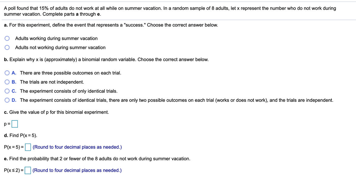 A poll found that 15% of adults do not work at all while on summer vacation. In a random sample of 8 adults, let x represent the number who do not work during
summer vacation. Complete parts a through e.
a. For this experiment, define the event that represents a "success." Choose the correct answer below.
Adults working during summer vacation
Adults not working during summer vacation
b. Explain why x is (approximately) a binomial random variable. Choose the correct answer below.
O A. There are three possible outcomes on each trial.
B. The trials are not independent.
C. The experiment consists of only identical trials.
D. The experiment consists of identical trials, there are only two possible outcomes on each trial (works or does not work), and the trials are independent.
c. Give the value of p for this binomial experiment.
p=
d. Find P(x= 5).
P(x = 5) = (Round to four decimal places as needed.)
%3D
%3D
e. Find the probability that 2 or fewer of the 8 adults do not work during summer vacation.
P(xs2) = (Round to four decimal places as needed.)
