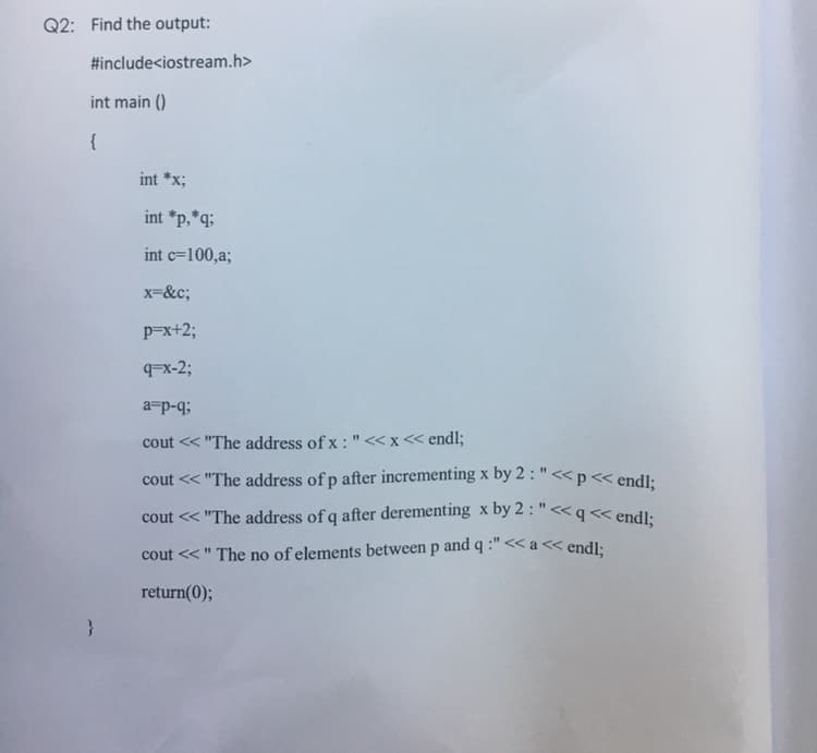 Q2: Find the output:
#include<iostream.h>
int main ()
{
int *x;
int *p,*q;
int c=100,a;
x-&c;
p=x+2;
9Fx-2;
a-p-q;
cout << "The address of x : " «x< endl;
cout << "The address of p after incrementing x by 2 : "<< p << endl:
cout << "The address of q after derementing x by 2 : "<< q << endl-
cout <<" The no of elements between p and q :"<< a << endl:
return(0);
