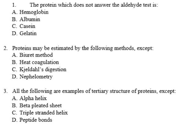 1.
The protein which does not answer the aldehyde test is:
A. Hemoglobin
B. Albumin
C. Casein
D. Gelatin
2. Proteins may be estimated by the following methods, except:
A. Biuret method
B. Heat coagulation
C. Kjeldahl's digestion
D. Nephelometry
3. All the following are examples of tertiary structure of proteins, except:
A. Alpha helix
B. Beta pleated sheet
C. Triple stranded helix
D. Peptide bonds
