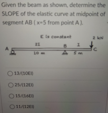 Given the beam as shown, determine the
SLOPE of the elastic curve at midpoint of
segment AB ( x=5 from point A ).
E is constant
2 kN
21
10 m
5m
O 13/(10EI)
O 25/(12EI)
O 15/(16EI)
O 11/(12EI)
