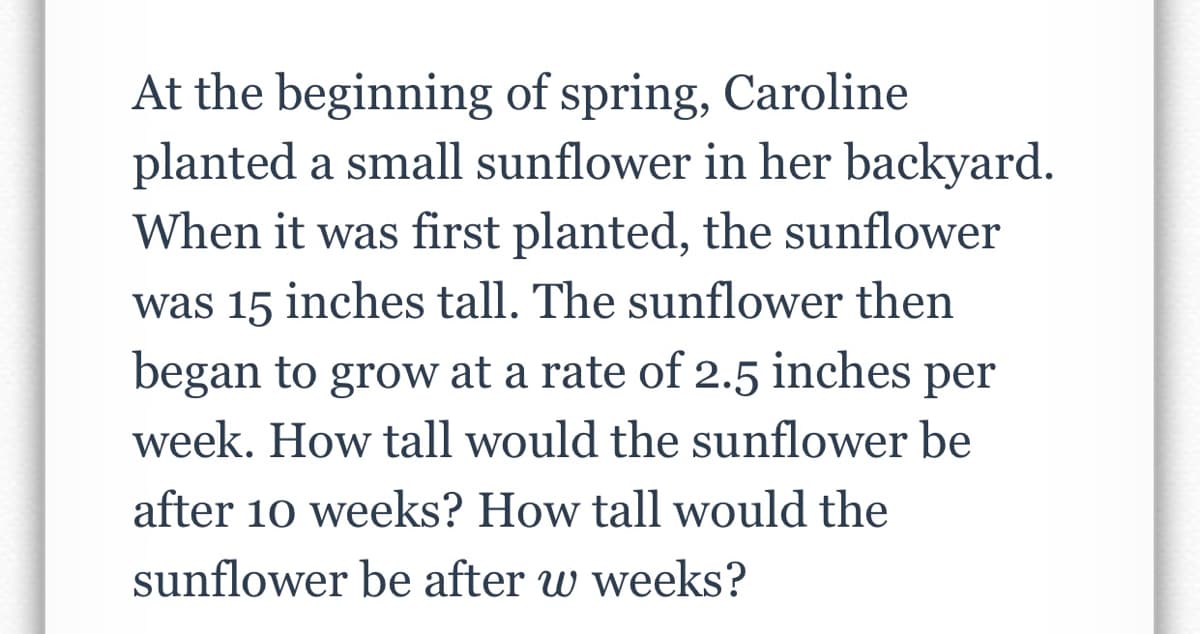 At the beginning of spring, Caroline
planted a small sunflower in her backyard.
When it was first planted, the sunflower
was 15 inches tall. The sunflower then
began to grow at a rate of 2.5 inches per
week. How tall would the sunflower be
after 10 weeks? How tall would the
sunflower be after w weeks?
