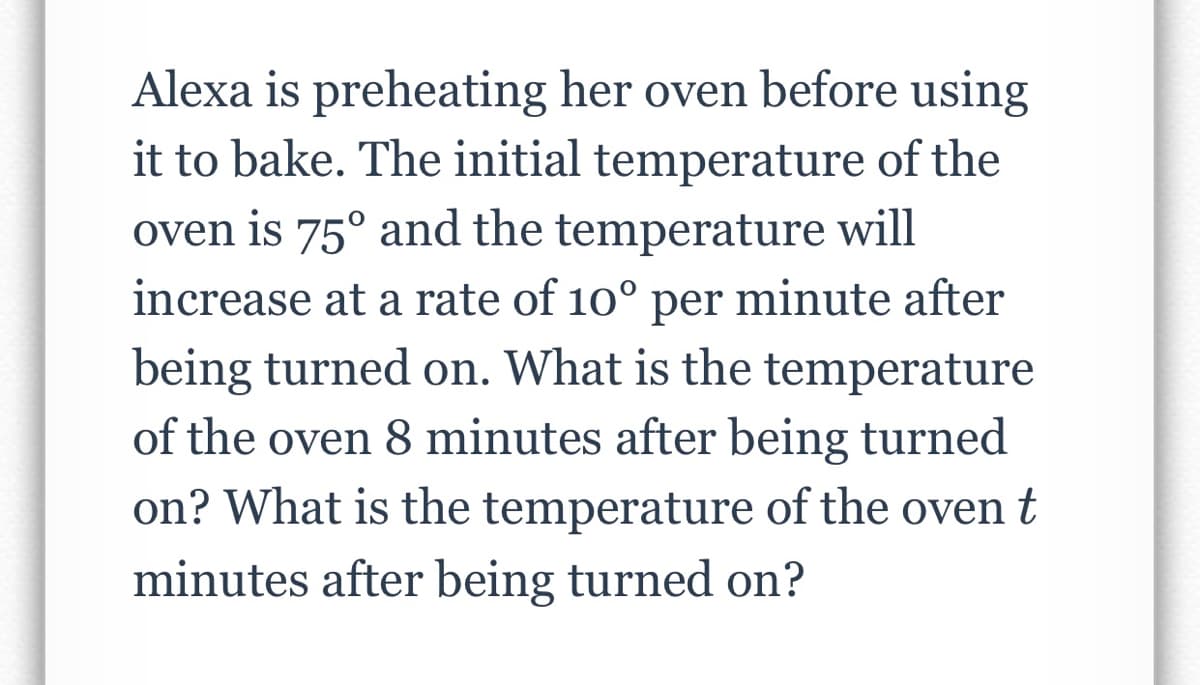 Alexa is preheating her oven before using
it to bake. The initial temperature of the
oven is 75° and the temperature will
increase at a rate of 10° per minute after
being turned on. What is the temperature
of the oven 8 minutes after being turned
on? What is the temperature of the oven t
minutes after being turned on?

