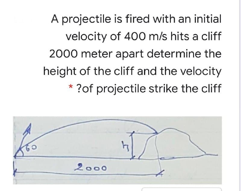 A projectile is fired with an initial
velocity of 400 m/s hits a cliff
2000 meter apart determine the
height of the cliff and the velocity
* ?of projectile strike the cliff
2000
