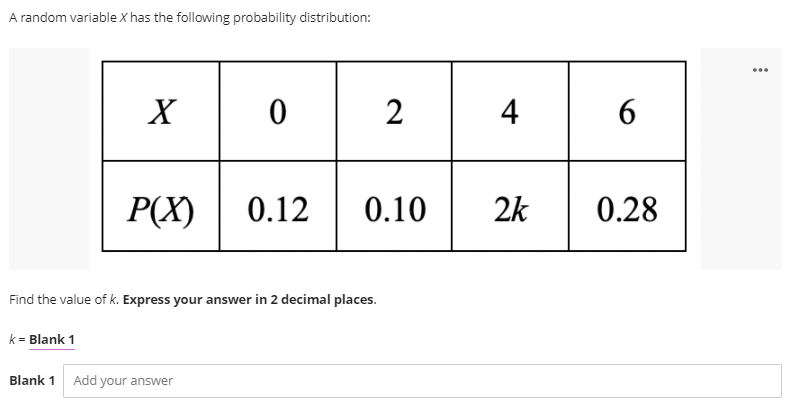 A random variable X has the following probability distribution:
...
2
4
6
P(X)
0.12
0.10
2k
0.28
Find the value of k. Express your answer in 2 decimal places.
k = Blank 1
Blank 1 Add your answer
