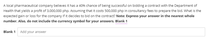 A local pharmaceutical company believes it has a 40% chance of being successful on bidding a contract with the Department of
Health that yields a profit of 3,000,000 php. Assuming that it costs 500,000 php in consultancy fees to prepare the bid. What is the
expected gain or loss for the company if it decides to bid on the contract? Note: Express your answer in the nearest whole
number. Also, do not include the currency symbol for your answers. Blank 1
Blank 1
Add your answer
