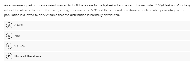 An amusement park insurance agent wanted to limit the access in the highest roller coaster. No one under 4' 6" (4 feet and 6 inches)
in height is allowed to ride. If the average height for visitors is 5' 3" and the standard deviation is 6 inches, what percentage of the
population is allowed to ride? Assume that the distribution is normally distributed.
A 6.68%
B
75%
93.32%
D
None of the above
