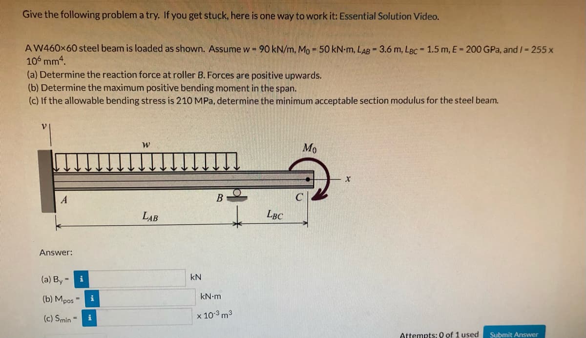Give the following problem a try. If you get stuck, here is one way to work it: Essential Solution Video.
A W460x60 steel beam is loaded as shown. Assume w = 90 kN/m, Mo = 50 kN-m, LAB = 3.6 m, LBC = 1.5 m, E = 200 GPa, and I = 255 x
106 mm4.
(a) Determine the reaction force at roller B. Forces are positive upwards.
(b) Determine the maximum positive bending moment in the span.
(c) If the allowable bending stress is 210 MPa, determine the minimum acceptable section modulus for the steel beam.
Mo
B
LAB
LBC
Answer:
kN
(a) By-
i
(b) Mpos
kN.m
(c) Smin =
x 10-3 m3
i
Attempts: 0 of 1 used
Submit Answer
