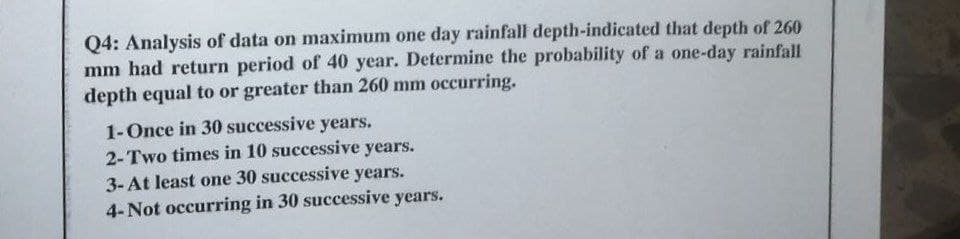 Q4: Analysis of data on maximum one day rainfall depth-indicated that depth of 260
mm had return period of 40 year. Determine the probability of a one-day rainfall
depth equal to or greater than 260 mm occurring.
1-Once in 30 successive years.
2-Two times in 10 successive years.
3-At least one 30 successive years.
4- Not occurring in 30 successive years.
