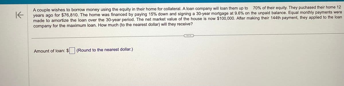 K
70% of their equity. They puchased their home 12
A couple wishes to borrow money using the equity in their home for collateral. A loan company will loan them up to
years ago for $76,810. The home was financed by paying 15% down and signing a 30-year mortgage at 9.6% on the unpaid balance. Equal monthly payments were
made to amortize the loan over the 30-year period. The net market value of the house is now $100,000. After making their 144th payment, they applied to the loan
company for the maximum loan. How much (to the nearest dollar) will they receive?
Amount of loan: $ (Round to the nearest dollar.)
...