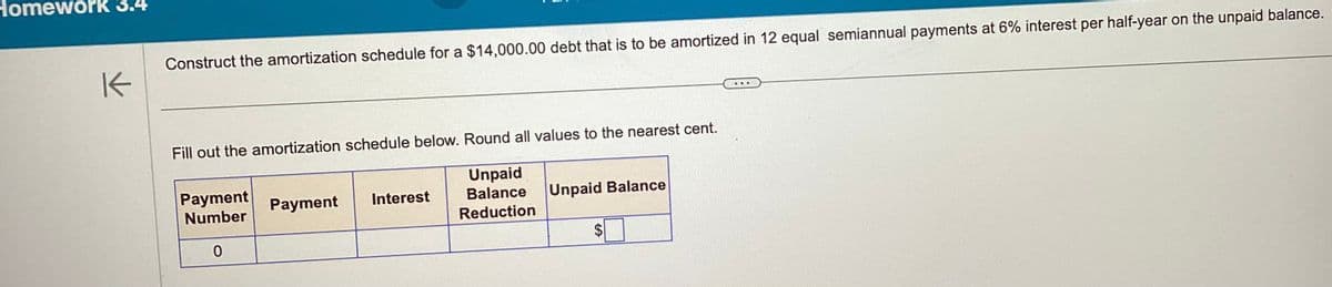 Homework 3.4
K
Construct the amortization schedule for a $14,000.00 debt that is to be amortized in 12 equal semiannual payments at 6% interest per half-year on the unpaid balance.
Fill out the amortization schedule below. Round all values to the nearest cent.
Unpaid
Balance
Reduction
Payment
Number
0
Payment
Interest
Unpaid Balance
SA