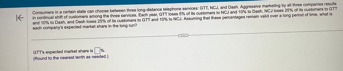 K
Consumers in a certain state can choose between three long-distance telephone services: GTT, NCJ, and Dash. Aggressive marketing by all three companies results
in continual shift of customers among the three services. Each year, GTT loses 5% of its customers to NCJ and 10% to Dash, NCJ loses 25% of its customers to GTT
and 10% to Dash, and Dash loses 25% of its customers to GTT and 10% to NCJ. Assuming that these percentages remain valid over a long period of time, what is
each company's expected market share in the long run?
GTT's expected market share is.
(Round to the nearest tenth as needed.)