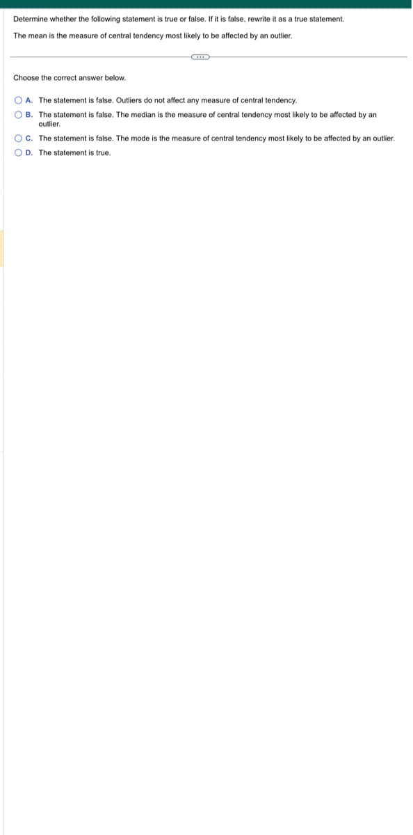 Determine whether the following statement is true or false. If it is false, rewrite it as a true statement.
The mean is the measure of central tendency most likely to be affected by an outlier.
Choose the correct answer below.
C
OA. The statement is false. Outliers do not affect any measure of central tendency.
OB. The statement is false. The median is the measure. f central tendency most likely to be affected by an
outlier.
OC. The statement is false. The mode is the measure f central tendency most likely to be affected by an outlier.
OD. The statement is true.