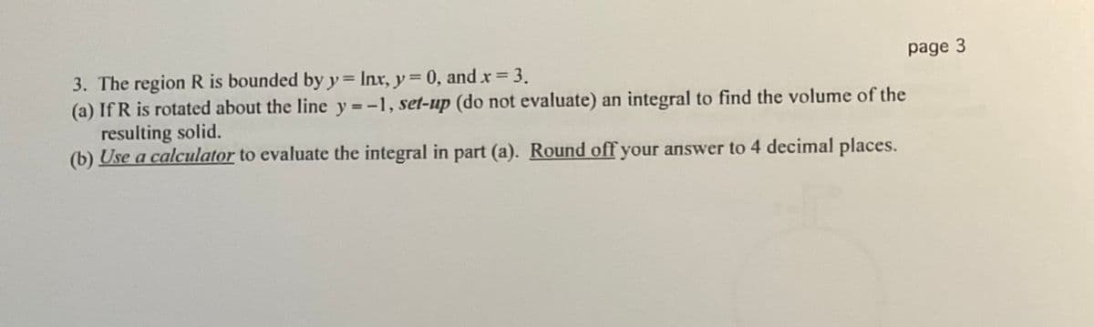 3. The region R is bounded by y= Inx, y = 0, and x 3.
(a) If R is rotated about the line y =-1, set-up (do not evaluate) an integral to find the volume of the
resulting solid.
(b) Use a calculator to evaluate the integral in part (a). Round off your answer to 4 decimal places.
page 3
%3D
