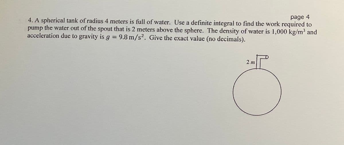 page 4
4. A spherical tank of radius 4 meters is full of water. Use a definite integral to find the work required to
pump the water out of the spout that is 2 meters above the sphere. The density of water is 1,000 kg/m³ and
acceleration due to gravity is g = 9.8 m/s². Give the exact value (no decimals).
%3D
2 m
