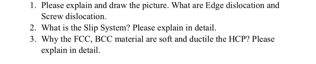 1. Please explain and draw the picture. What are Edge dislocation and
Screw dislocation.
2. What is the Slip System? Please explain in detail.
3. Why the FCC, BCC material are soft and ductile the HCP? Please
explain in detail.
