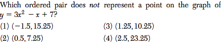 Which ordered pair does not represent a point on the graph of
y = 3x2 – x + 7?
(1) (-1.5, 15.25)
(3) (1.25, 10.25)
(2) (0.5, 7.25)
(4) (2.5, 23.25)
