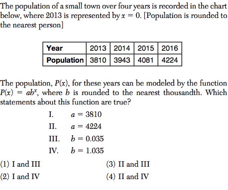 The population of a small town over four years is recorded in the chart
below, where 2013 is represented by x = 0. [Population is rounded to
the nearest person]
Year
2013 2014 2015 2016
Population 3810 | 3943 4081 4224
The population, P(x), for these years can be modeled by the function
P(x) = ab*, where b is rounded to the nearest thousandth. Which
statements about this function are true?
a = 3810
a = 4224
III. b = 0.035
I.
II.
IV. b = 1.035
(1) I and III
(3) II and III
(2) I and IV
(4) II and IV
