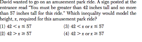David wanted to go on an amusement park ride. A sign posted at the
entrance read "You must be greater than 42 inches tall and no more
than 57 inches tall for this ride." Which inequality would model the
height, x, required for this amusement park ride?
(1) 42 <x< 57
(2) 42 >x > 57
(3) 42 <x or x < 57
(4) 42 >x or x 2 57

