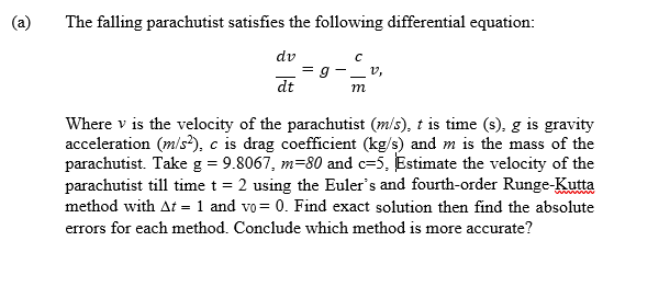 (a)
The falling parachutist satisfies the following differential equation:
dv
_ v,
dt
Where v is the velocity of the parachutist (m/s), t is time (s), g is gravity
acceleration (m/s?), c is drag coefficient (kg/s) and m is the mass of the
parachutist. Take g = 9.8067, m=80 and c=5, Estimate the velocity of the
parachutist till time t = 2 using the Euler's and fourth-order Runge-Kutta
method with At = 1 and vo= 0. Find exact solution then find the absolute
errors for each method. Conclude which method is more accurate?
