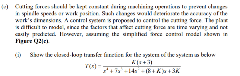(c) Cutting forces should be kept constant during machining operations to prevent changes
in spindle speeds or work position. Such changes would deteriorate the accuracy of the
work's dimensions. A control system is proposed to control the cutting force. The plant
is difficult to model, since the factors that affect cutting force are time varying and not
easily predicted. However, assuming the simplified force control model shown in
Figure Q2(c).
(i)
Show the closed-loop transfer function for the system of the system as below
K(s+3)
s* +7s³ +14s² + (8+K )s +3K
T(s)=-
