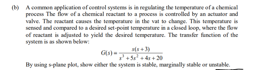 A common application of control systems is in regulating the temperature of a chemical
process The flow of a chemical reactant to a process is controlled by an actuator and
valve. The reactant causes the temperature in the vat to change. This temperature is
sensed and compared to a desired set-point temperature in a closed loop, where the flow
of reactant is adjusted to yield the desired temperature. The transfer function of the
system is as shown below:
(b)
s(s+3)
s3 + 5s? + 4s + 20
By using s-plane plot, show either the system is stable, marginally stable or unstable.
G(s) =
