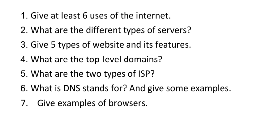 1. Give at least 6 uses of the internet.
2. What are the different types of servers?
3. Give 5 types of website and its features.
4. What are the top-level domains?
5. What are the two types of ISP?
6. What is DNS stands for? And give some examples.
7. Give examples of browsers.
