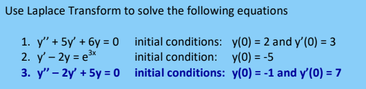 Use Laplace Transform to solve the following equations
1. y" + 5y' + 6y = 0 initial conditions: y(0) = 2 and y'(0) = 3
2. y' – 2y = e3*
3. y" – 2y' + 5y = 0 initial conditions: y(0) = -1 and y'(0) = 7
initial condition: y(0) = -5
